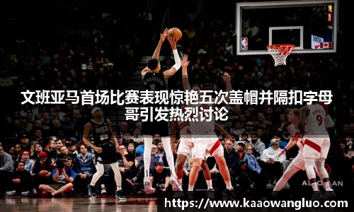文班亚马首场比赛表现惊艳五次盖帽并隔扣字母哥引发热烈讨论